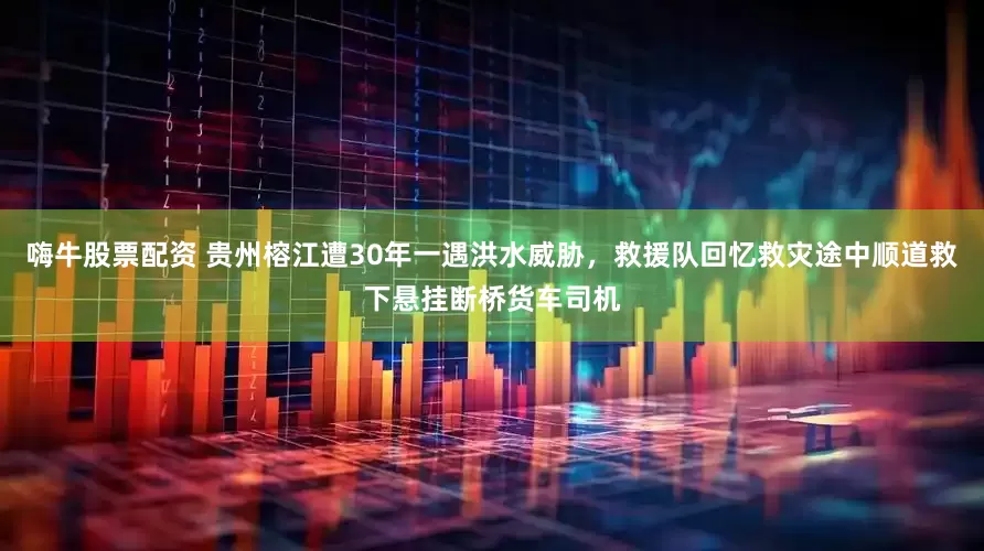 嗨牛股票配资 贵州榕江遭30年一遇洪水威胁，救援队回忆救灾途中顺道救下悬挂断桥货车司机
