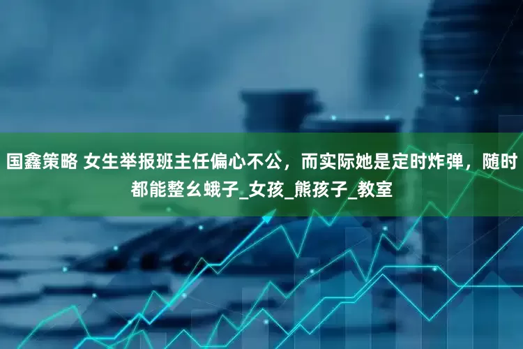 国鑫策略 女生举报班主任偏心不公，而实际她是定时炸弹，随时都能整幺蛾子_女孩_熊孩子_教室