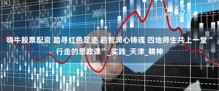 嗨牛股票配资 踏寻红色足迹 启智润心铸魂 四地师生共上一堂“行走的思政课”_实践_天津_精神