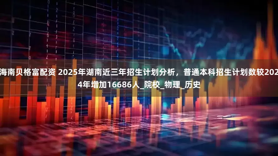 海南贝格富配资 2025年湖南近三年招生计划分析，普通本科招生计划数较2024年增加16686人_院校_物理_历史