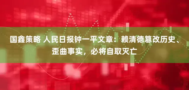 国鑫策略 人民日报钟一平文章：赖清德篡改历史、歪曲事实，必将自取灭亡