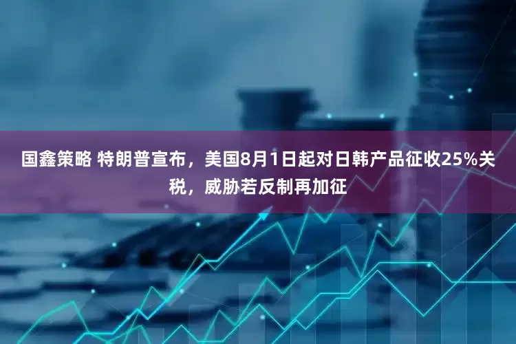 国鑫策略 特朗普宣布，美国8月1日起对日韩产品征收25%关税，威胁若反制再加征
