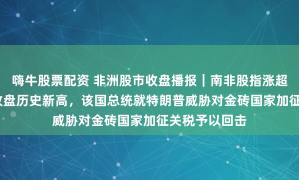 嗨牛股票配资 非洲股市收盘播报｜南非股指涨超0.2%继续创收盘历史新高，该国总统就特朗普威胁对金砖国家加征关税予以回击