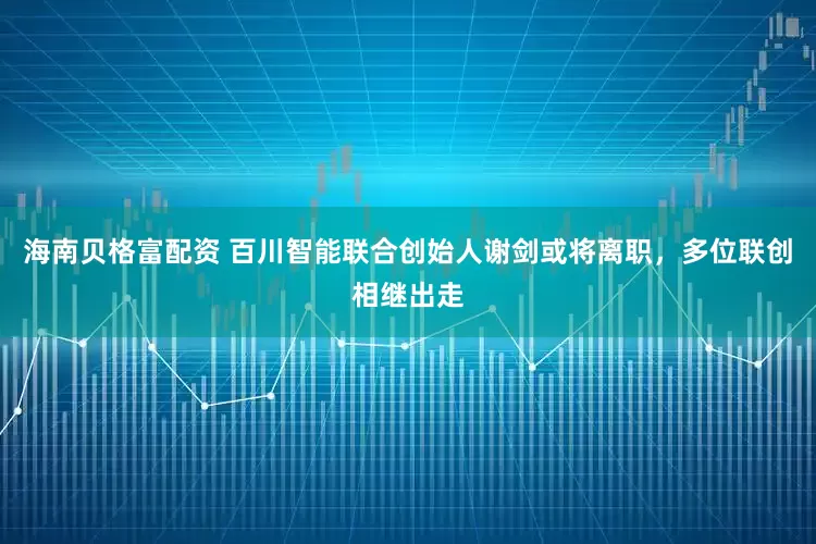 海南贝格富配资 百川智能联合创始人谢剑或将离职，多位联创相继出走