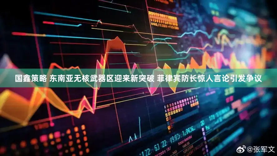 国鑫策略 东南亚无核武器区迎来新突破 菲律宾防长惊人言论引发争议