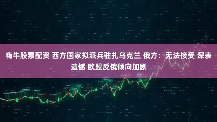 嗨牛股票配资 西方国家拟派兵驻扎乌克兰 俄方：无法接受 深表遗憾 欧盟反俄倾向加剧