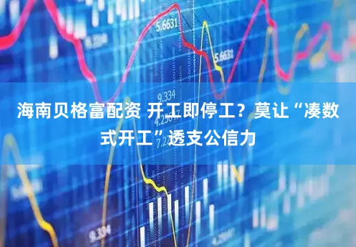 海南贝格富配资 开工即停工？莫让“凑数式开工”透支公信力