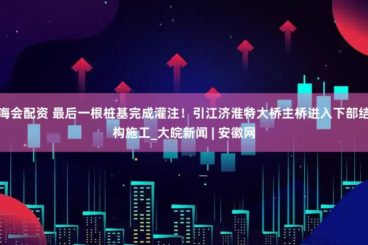 海会配资 最后一根桩基完成灌注！引江济淮特大桥主桥进入下部结构施工_大皖新闻 | 安徽网