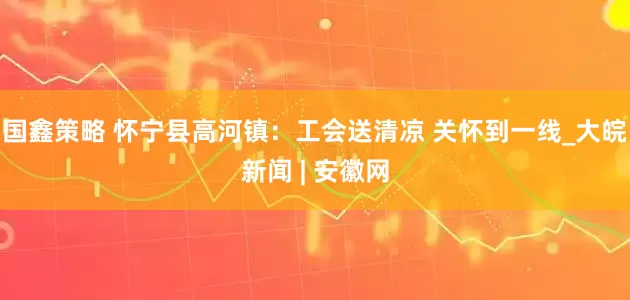 国鑫策略 怀宁县高河镇：工会送清凉 关怀到一线_大皖新闻 | 安徽网