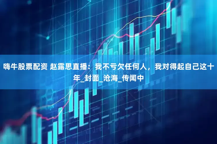 嗨牛股票配资 赵露思直播：我不亏欠任何人，我对得起自己这十年_封面_沧海_传闻中