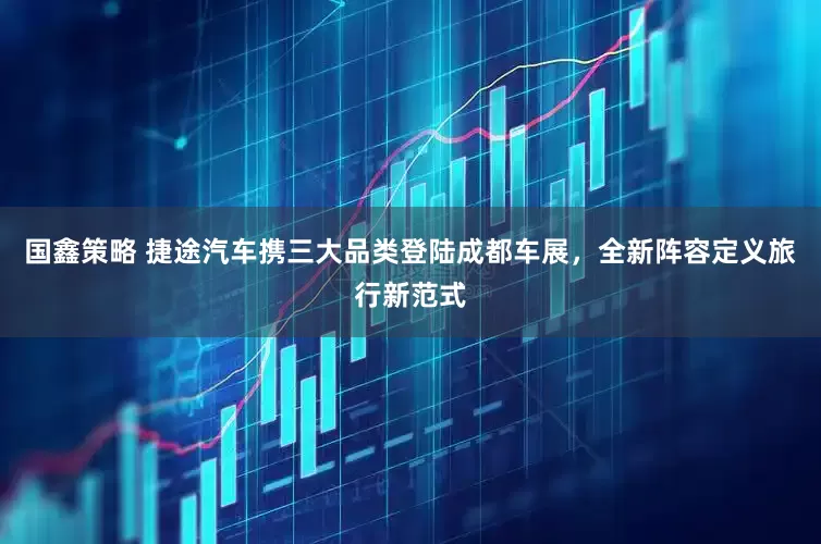 国鑫策略 捷途汽车携三大品类登陆成都车展，全新阵容定义旅行新范式