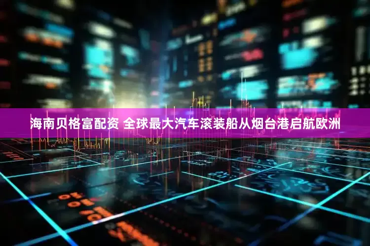 海南贝格富配资 全球最大汽车滚装船从烟台港启航欧洲